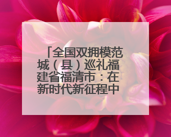 全国双拥模范城（县）巡礼福建省福清市：在新时代新征程中开创军政军民团结新局面