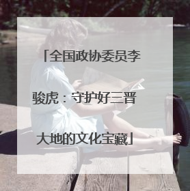 全国政协委员李骏虎：守护好三晋大地的文化宝藏