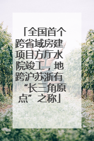 全国首个跨省域房建项目方厅水院竣工，地跨沪苏浙有“长三角原点”之称