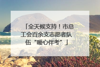 全天候支持！市总工会百余支志愿者队伍“暖心伴考”