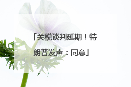 关税谈判延期！特朗普发声：同意