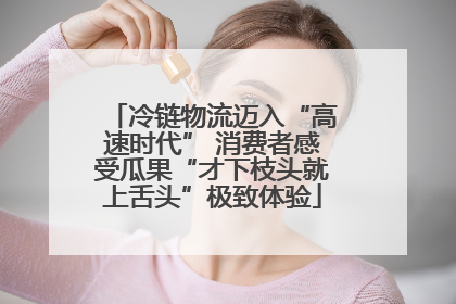 冷链物流迈入“高速时代” 消费者感受瓜果“才下枝头就上舌头”极致体验