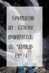 内塔尼亚胡：以军对伊朗的打击会“持续多日”