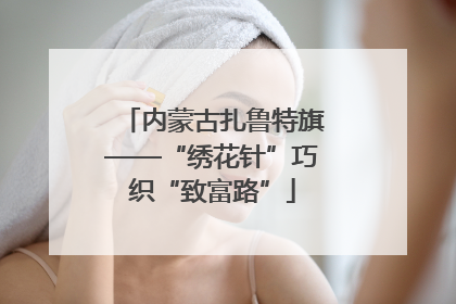 内蒙古扎鲁特旗——“绣花针”巧织“致富路”