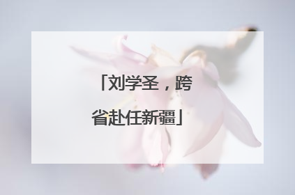 刘学圣，跨省赴任新疆