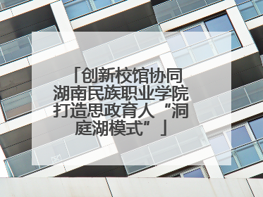 创新校馆协同 湖南民族职业学院打造思政育人“洞庭湖模式”