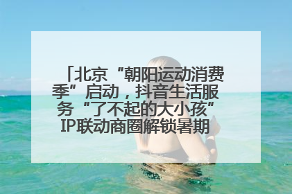 北京“朝阳运动消费季”启动，抖音生活服务“了不起的大小孩”IP联动商圈解锁暑期亲子消费新场景