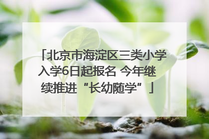 北京市海淀区三类小学入学6日起报名 今年继续推进“长幼随学”