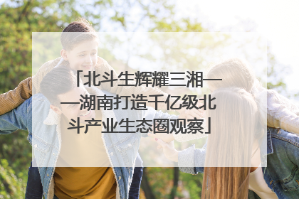 北斗生辉耀三湘——湖南打造千亿级北斗产业生态圈观察