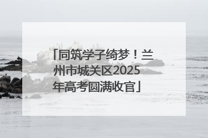 同筑学子绮梦！兰州市城关区2025年高考圆满收官