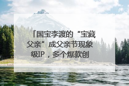 国宝李渡的“宝藏父亲”成父亲节现象级IP，多个爆款创造数千万流量