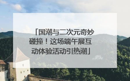 国潮与二次元奇妙碰撞！这场端午展互动体验活动引热潮