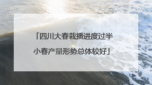 四川大春栽播进度过半 小春产量形势总体较好