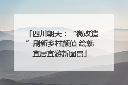 四川朝天：“微改造”刷新乡村颜值 绘就宜居宜游新图景