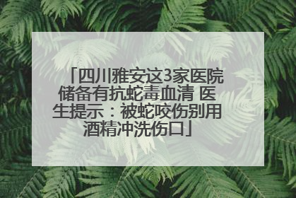 四川雅安这3家医院储备有抗蛇毒血清 医生提示：被蛇咬伤别用酒精冲洗伤口