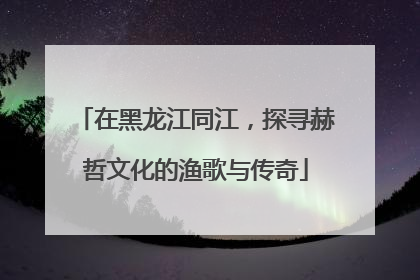 在黑龙江同江，探寻赫哲文化的渔歌与传奇