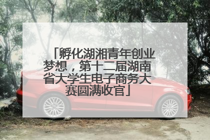 孵化湖湘青年创业梦想，第十二届湖南省大学生电子商务大赛圆满收官