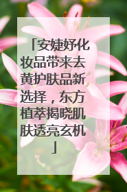 安婕妤化妆品带来去黄护肤品新选择，东方植萃揭晓肌肤透亮玄机