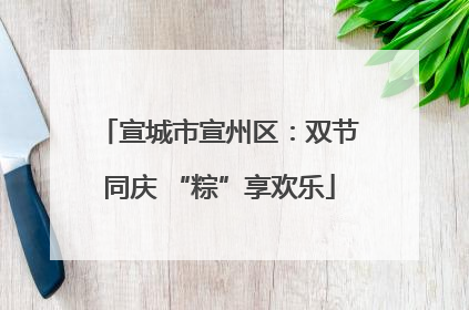 宣城市宣州区：双节同庆 “粽”享欢乐