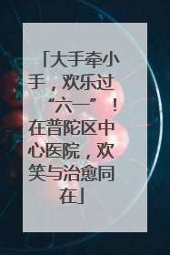 大手牵小手，欢乐过“六一”！在普陀区中心医院，欢笑与治愈同在