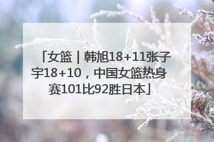 女篮｜韩旭18+11张子宇18+10，中国女篮热身赛101比92胜日本