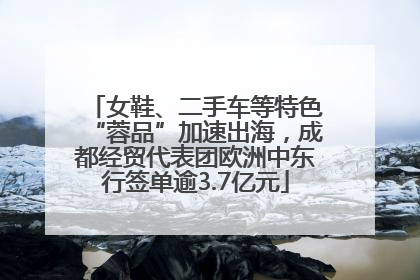女鞋、二手车等特色“蓉品”加速出海，成都经贸代表团欧洲中东行签单逾3.7亿元