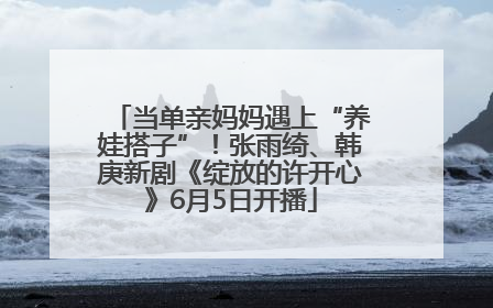 当单亲妈妈遇上“养娃搭子”！张雨绮、韩庚新剧《绽放的许开心》6月5日开播