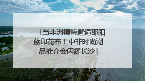 当非洲模特邂逅邵阳蓝印花布！中非时尚潮品推介会闪耀长沙