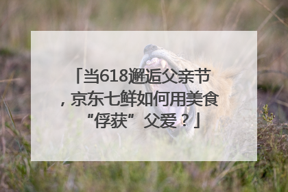 当618邂逅父亲节，京东七鲜如何用美食“俘获”父爱？