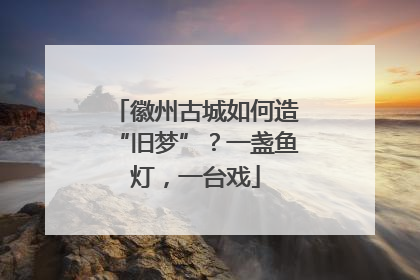 徽州古城如何造“旧梦”？一盏鱼灯，一台戏
