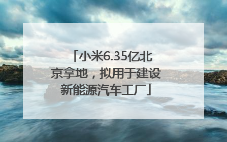 小米6.35亿北京拿地，拟用于建设新能源汽车工厂