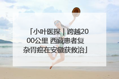 小叶医探｜跨越2000公里 西藏患者复杂胃癌在安徽获救治
