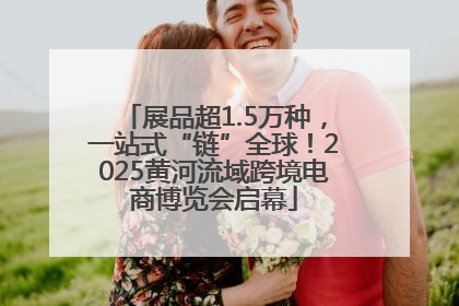 展品超1.5万种，一站式“链”全球！2025黄河流域跨境电商博览会启幕