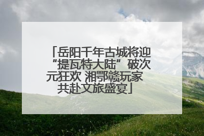 岳阳千年古城将迎“提瓦特大陆”破次元狂欢 湘鄂赣玩家共赴文旅盛宴