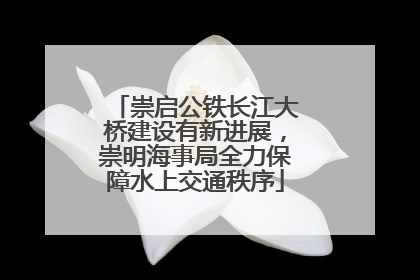 崇启公铁长江大桥建设有新进展，崇明海事局全力保障水上交通秩序