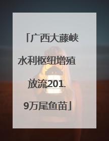 广西大藤峡水利枢纽增殖放流201.9万尾鱼苗