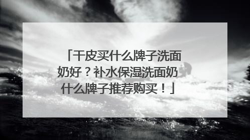 干皮买什么牌子洗面奶好？补水保湿洗面奶什么牌子推荐购买！