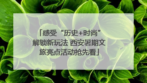 感受“历史+时尚” 解锁新玩法 西安暑期文旅亮点活动抢先看