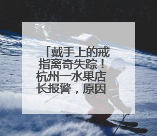 戴手上的戒指离奇失踪！杭州一水果店长报警，原因太意外
