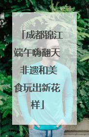 成都锦江端午嗨翻天 非遗和美食玩出新花样