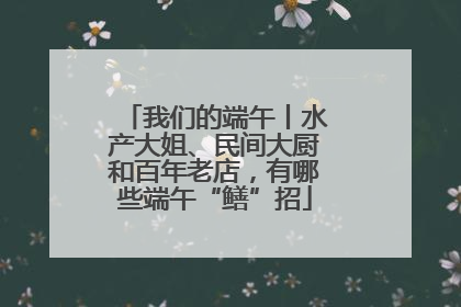 我们的端午丨水产大姐、民间大厨和百年老店，有哪些端午“鳝”招
