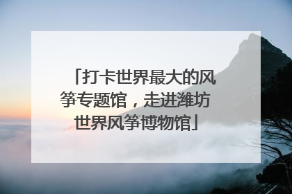 打卡世界最大的风筝专题馆，走进潍坊世界风筝博物馆