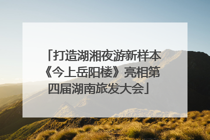 打造湖湘夜游新样本《今上岳阳楼》亮相第四届湖南旅发大会
