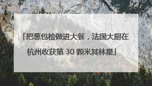 把葱包桧做进大餐，法国大厨在杭州收获第 30 颗米其林星