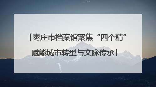 枣庄市档案馆聚焦“四个精” 赋能城市转型与文脉传承