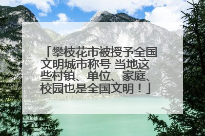 攀枝花市被授予全国文明城市称号 当地这些村镇、单位、家庭、校园也是全国文明！