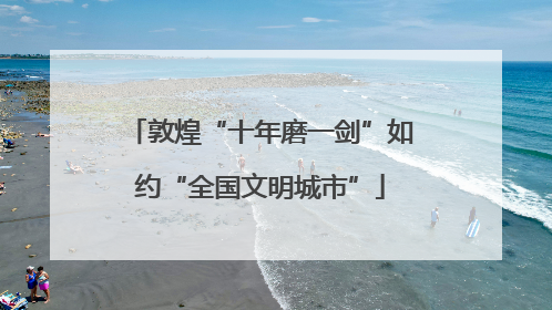 敦煌“十年磨一剑”如约“全国文明城市”