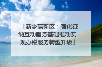 新乡高新区：强化征纳互动服务基础推动实现办税服务转型升级