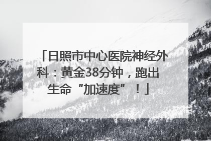 日照市中心医院神经外科：黄金38分钟，跑出生命“加速度”！
