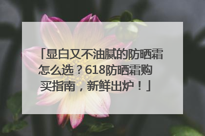 显白又不油腻的防晒霜怎么选？618防晒霜购买指南，新鲜出炉！